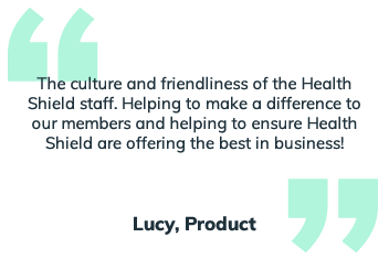 The culture and friendliness of the Health Shield Staff. Helping to make a difference to our membes and helping to ensure Health Shield are offering the best in the business.