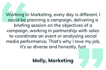 Working in marketing, every day is different. I could be planning a campaign, delivering a briefing session on the objectives of a campaign, working in partnership with sales to coordinate an event or analysing social media performance. Thats why I love my job, it's so diverse and honestly, fun!